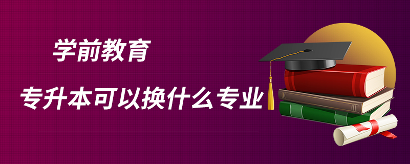 学前教育专升本可以换什么专业