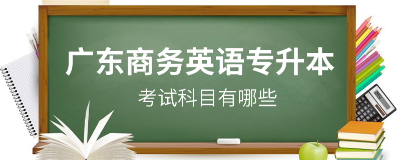 广东商务英语专升本考试科目有哪些