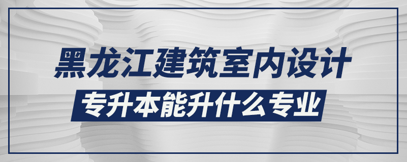 黑龙江建筑室内设计专升本能升什么专业