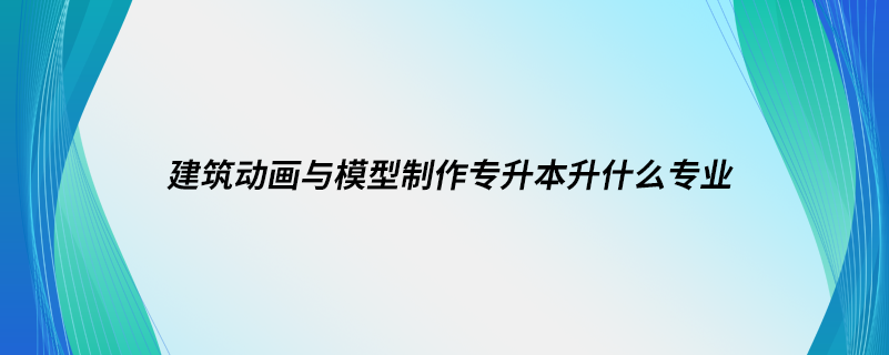 建筑动画与模型制作专升本升什么专业