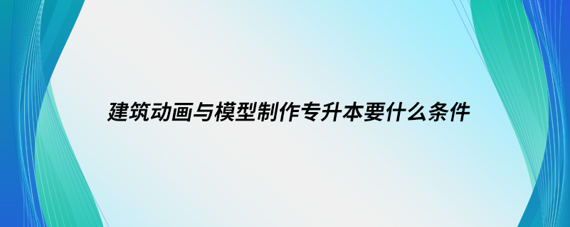 建筑动画与模型制作专升本要什么条件