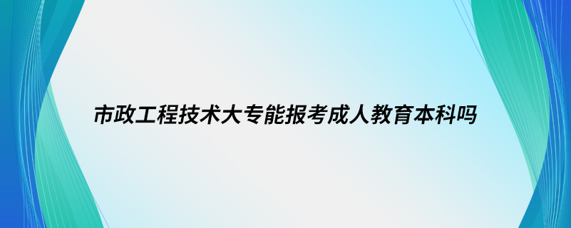 市政工程技术大专能报考成人教育本科吗