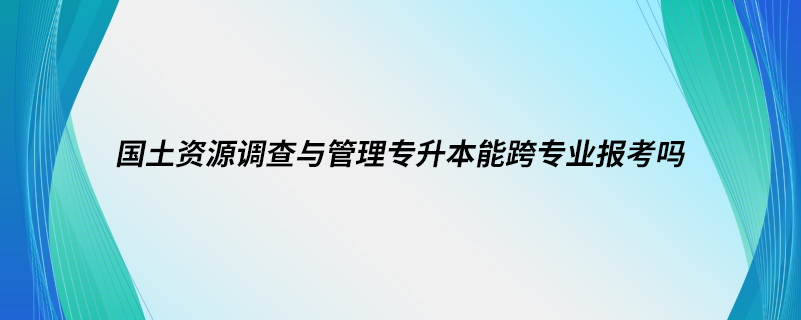 国土资源调查与管理专升本能跨专业报考吗