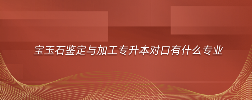 宝玉石鉴定与加工专升本对口有什么专业