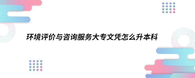 环境评价与咨询服务大专文凭怎么升本科