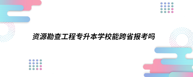 ​资源勘查工程专升本学校能跨省报考吗