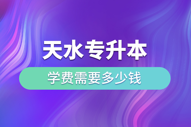 天水专升本学费需要多少钱？