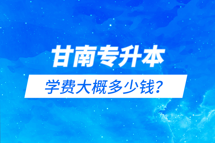 甘南专升本学费大概多少钱？