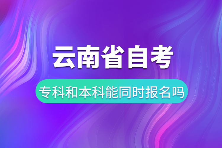 云南省自考专科和自考本科能同时报名吗