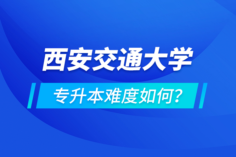 西安交通大学专升本介绍，专升本难度如何？