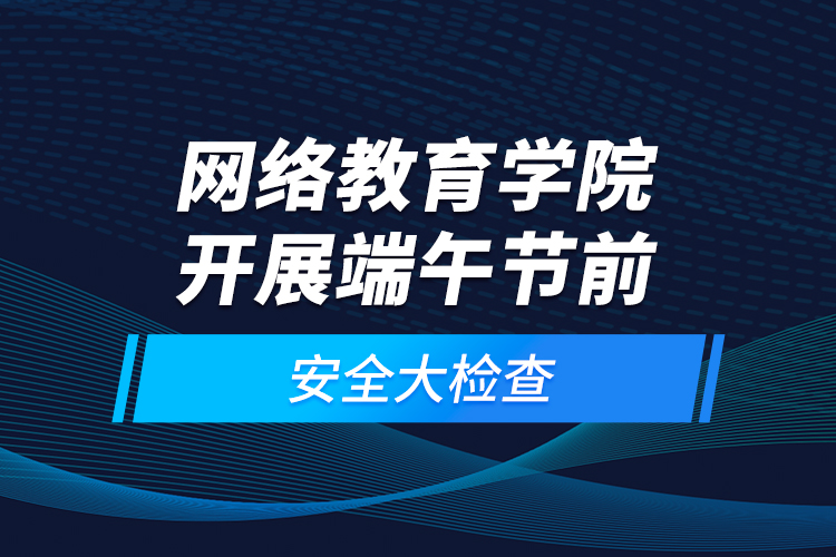 网络教育学院开展端午节前安全大检查