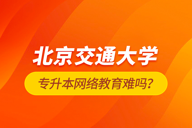 北京交通大学专升本网络教育难吗？