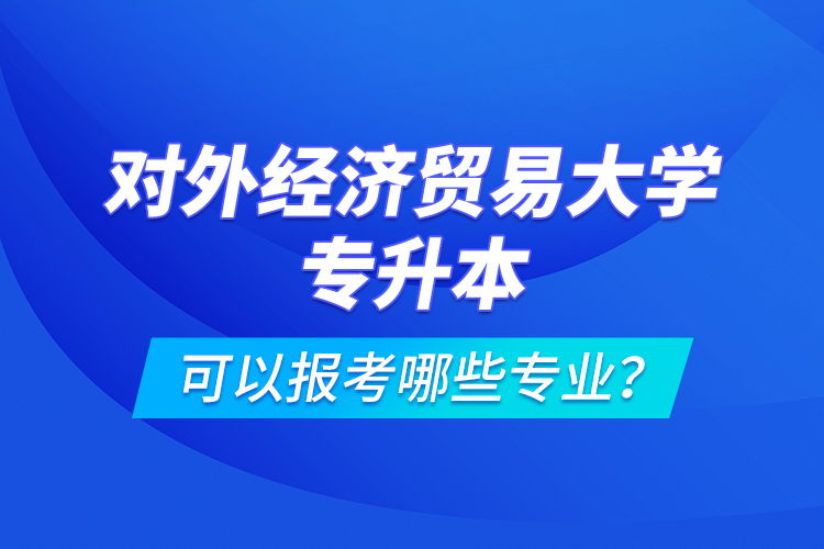 对外经济贸易大学专升本可以报考哪些专业？