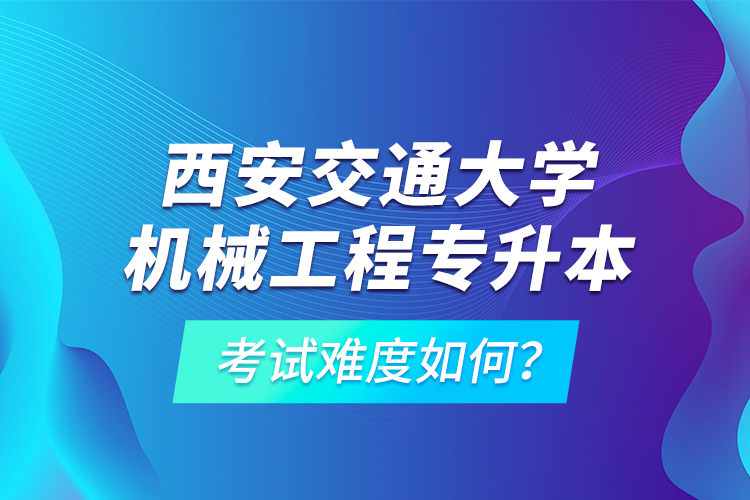 西安交通大学机械工程专升本考试难度如何？