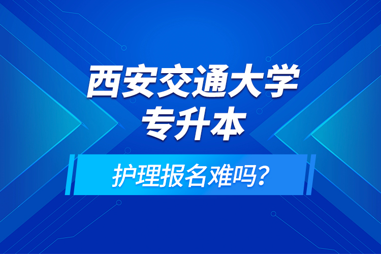 西安交通大学专升本护理报名难吗？