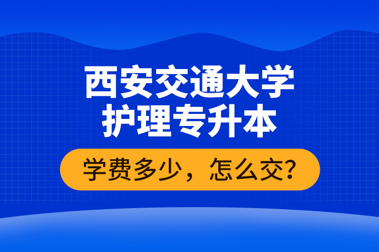 西安交通大学护理专升本学费多少，怎么交？