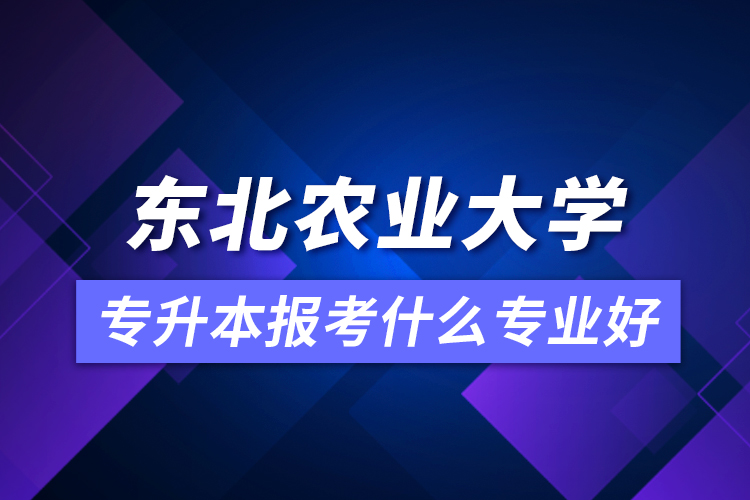 东北农业大学专升本报考什么专业好？