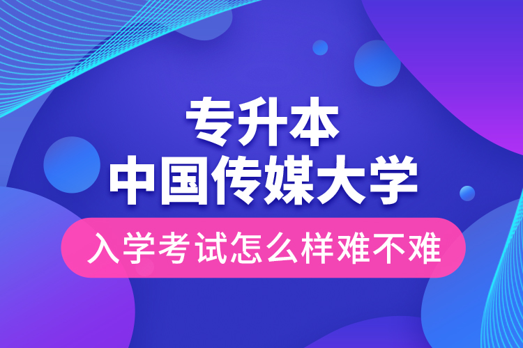 专升本中国传媒大学入学考试怎么样难不难？