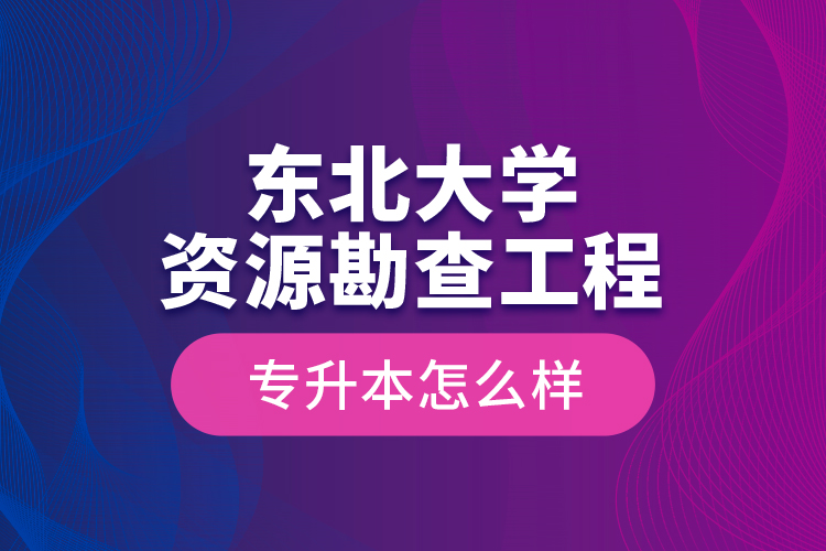东北大学资源勘查工程专升本怎么样