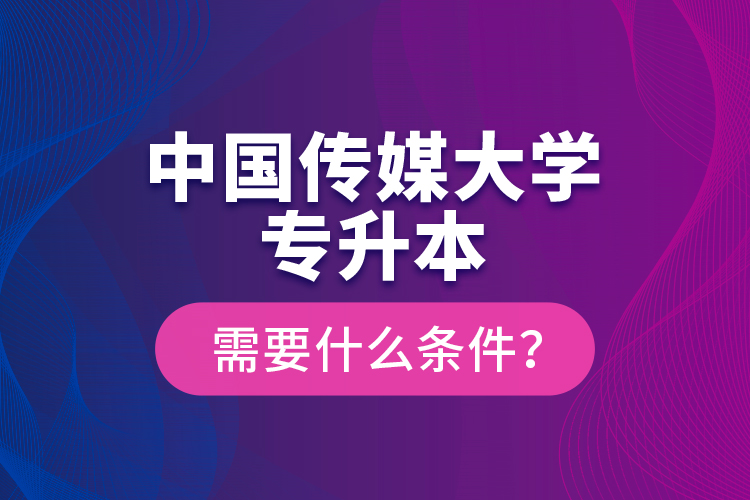 中国传媒大学专升本需要什么条件？
