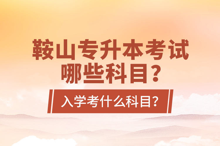 鞍山专升本考试哪些科目？入学考什么科目？