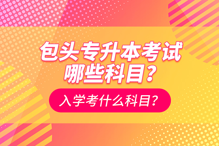 包头专升本考试哪些科目？入学都考什么科？