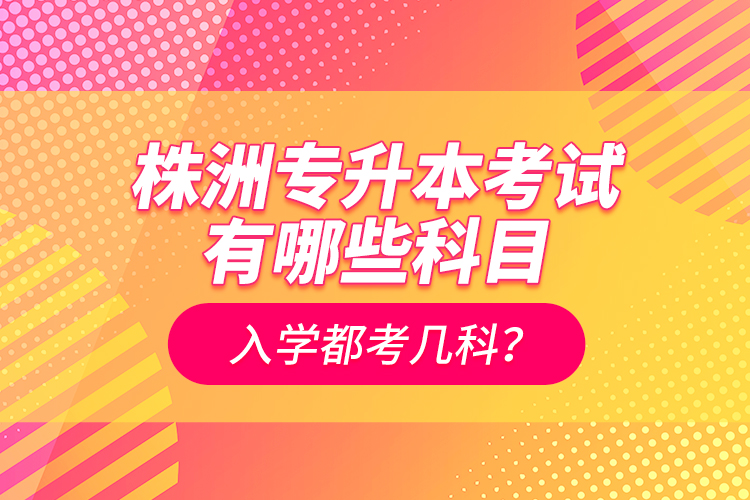 株洲专升本考试有哪些科目？入学都考几科？