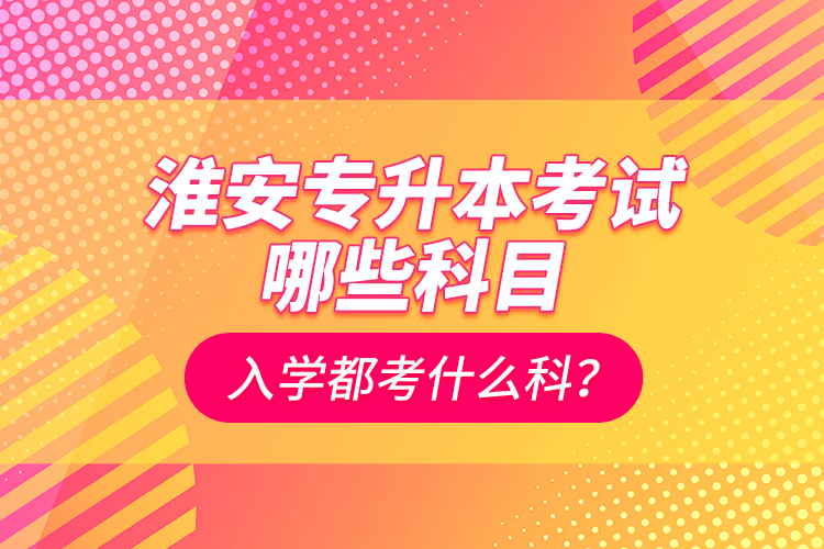 淮安专升本考试哪些科目？入学都考什么科？