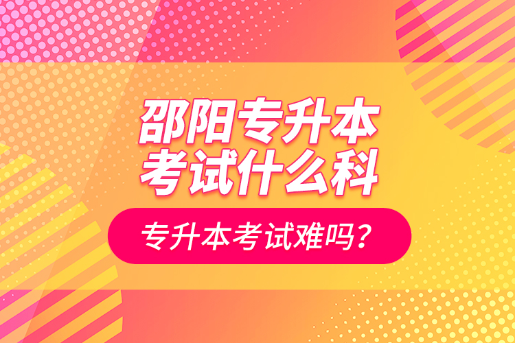 邵阳专升本考试什么科？专升本考试难吗？