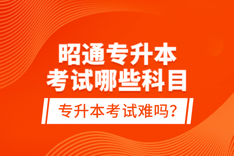 昭通专升本考试哪些科目？专升本考试难吗？