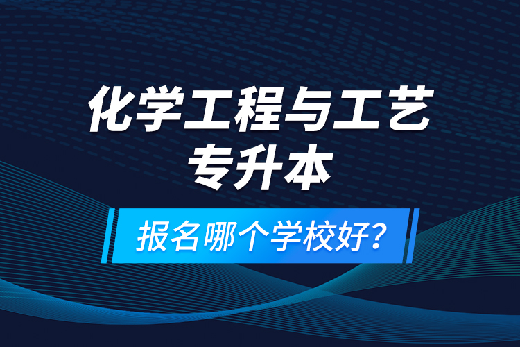 化学工程与工艺专升本报名哪个学校好？