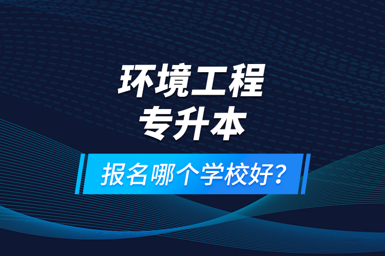 环境工程专升本报名什么学校好？