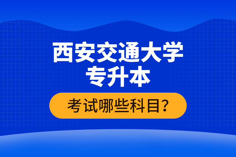 西安交通大学专升本考试哪些科目？