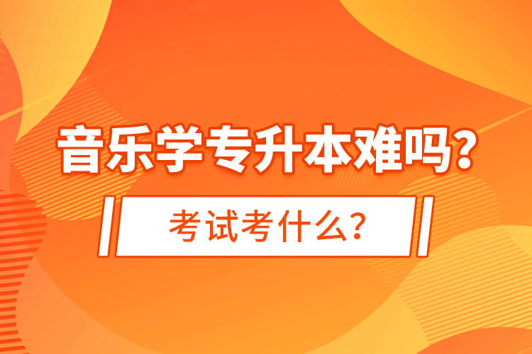 音乐学专升本难吗？考试考什么？