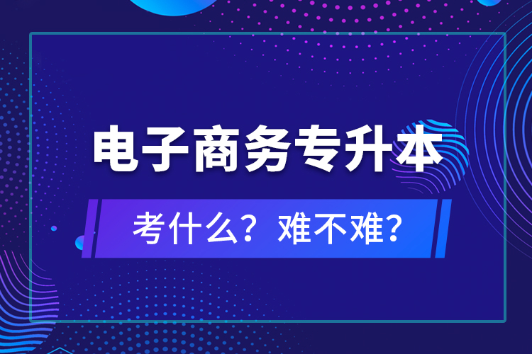 电子商务专升本考什么？难不难？