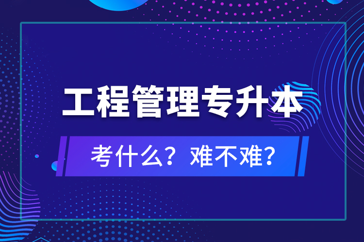 ​工程管理专升本考什么？难不难？