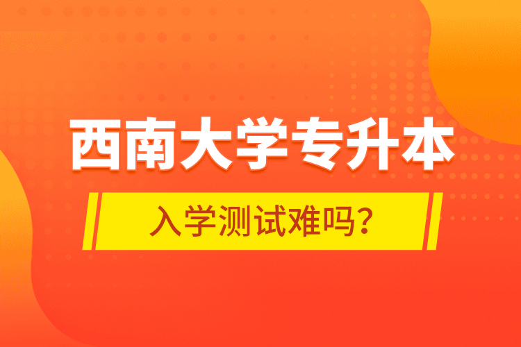 西南大学专升本入学测试难吗？