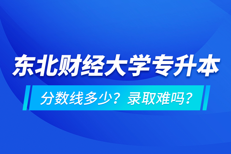 东北财经大学专升本分数线多少？录取难吗？