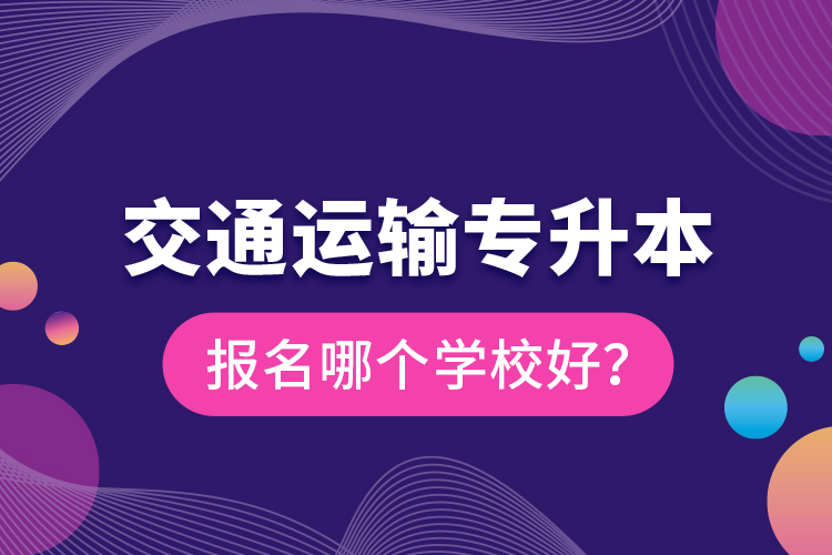 交通运输专升本报名哪个学校好？