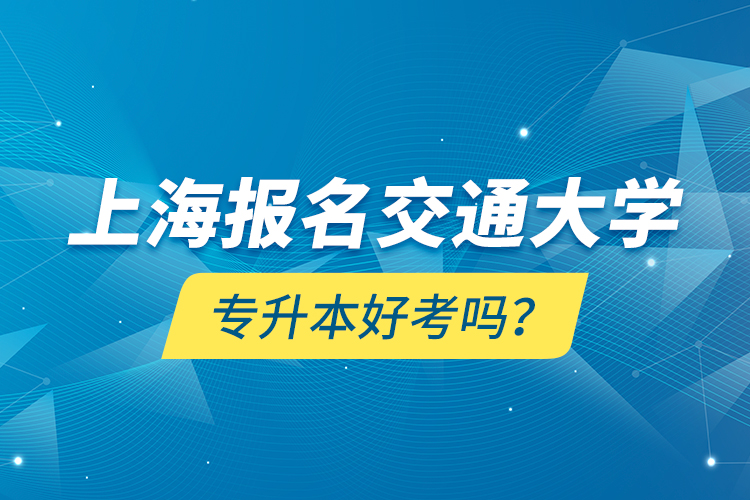 上海报名交通大学专升本好考吗？