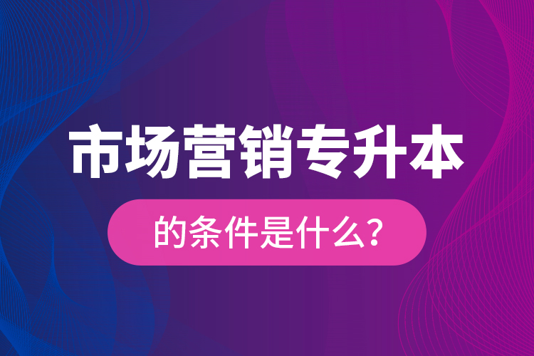 市场营销专升本的条件是什么？