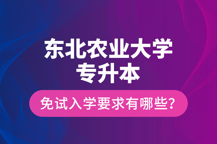 东北农业大学专升本免试入学要求有哪些？