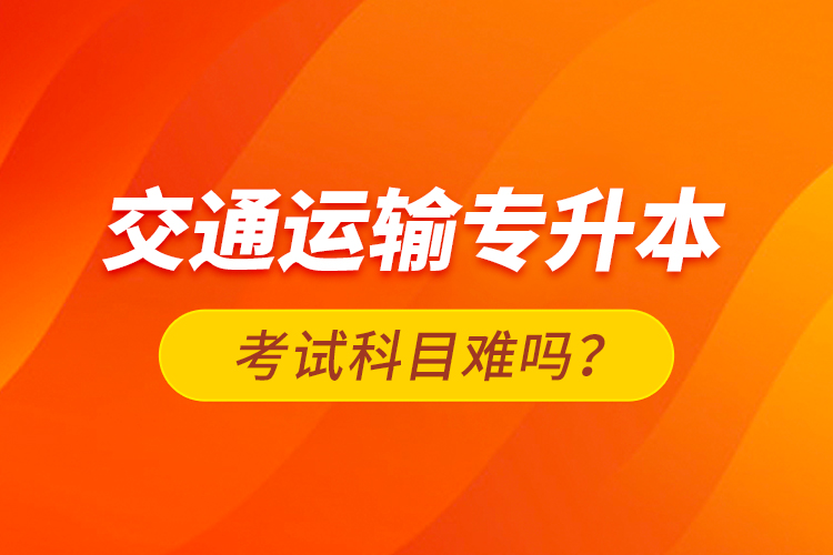 交通运输专升本考试科目难吗？