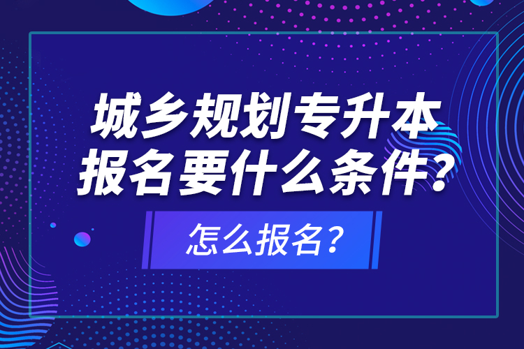 城乡规划专升本报名要什么条件？怎么报名？