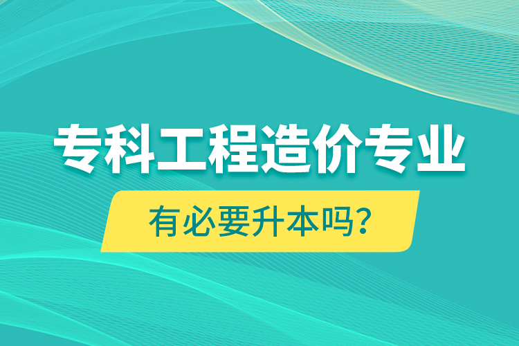 专科工程造价专业有必要升本吗？
