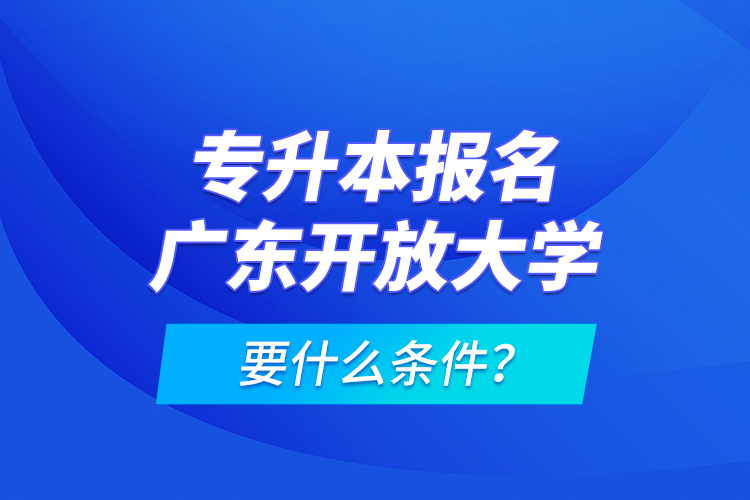 专升本报名广东开放大学要什么条件？