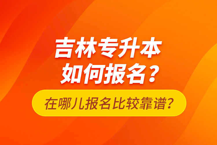 吉林专升本如何报名？在哪儿报名比较靠谱？