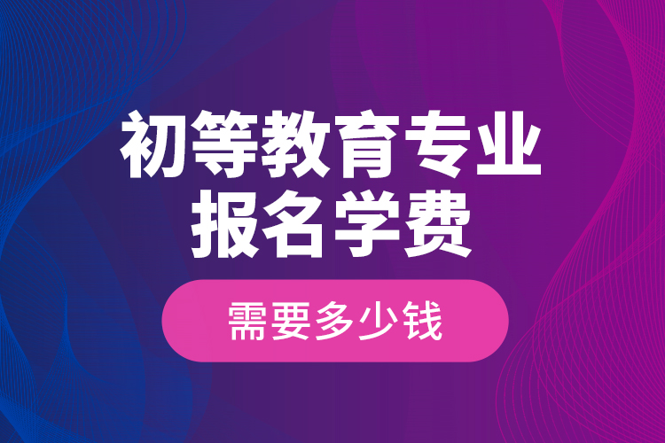 初等教育专业报名学费需要多少钱