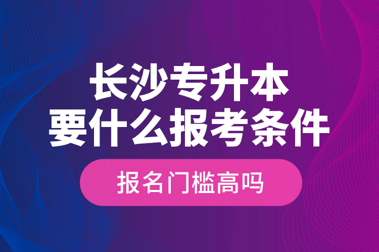 长沙专升本要什么报考条件？报名门槛高吗？