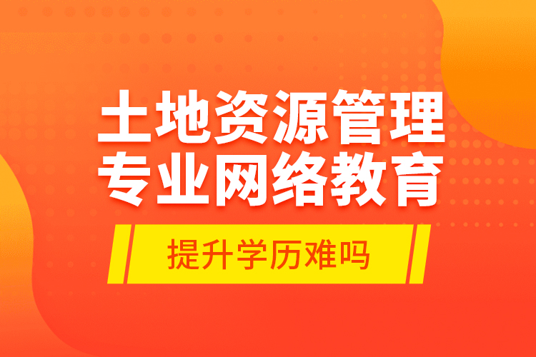 土地资源管理专业网络教育提升学历难吗